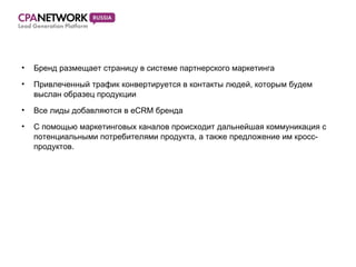 Бренд размещает страницу в системе партнерского маркетинга Привлеченный трафик конвертируется в контакты людей, которым будем выслан образец продукции Все лиды добавляются в  eCRM  бренда С помощью маркетинговых каналов происходит дальнейшая коммуникация с потенциальными потребителями продукта, а также предложение им кросс-продуктов. 