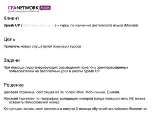 Клиент Speak   UP  ( http://www.spk-up.ru ) –  курсы по изучению английского языка (Москва) Цель Привлечь новых слушателей языковых курсов Задачи При помощи лидогенерирующих размещений привлечь заинтересованных пользователей на бесплатный урок в школы  Speak UP Решение Целевая страница, состоящая из 3х полей: Имя, Мобильный, Е-мейл. Жесткий таргетинг по географии; валидация номеров (когда пользователь НЕ может оставить Немосковский номер Концепция: оставь свои контакты и получи 3 месяца обучений английского бесплатно 