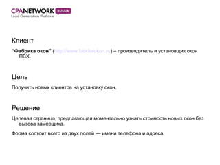 Клиент “ Фабрика окон”  ( http://www.fabrikaokon.ru ) – производитель и установщик окон ПВХ. Цель Получить новых клиентов на установку окон. Решение Целевая страница, предлагающая моментально узнать стоимость новых окон без вызова замерщика.  Форма состоит всего из двух полей — имени телефона и адреса.  