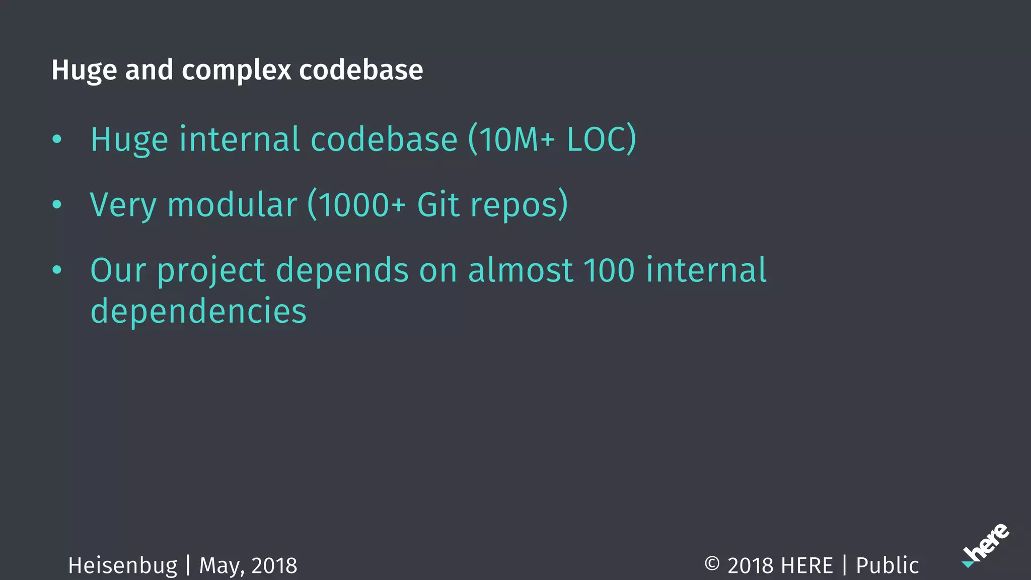 Huge and complex codebase
• Huge internal codebase (10M+ LOC)
• Very modular (1000+ Git repos)
• Our project depends on almost 100 internal
dependencies
© 2018 HERE | PublicHeisenbug | May, 2018
 