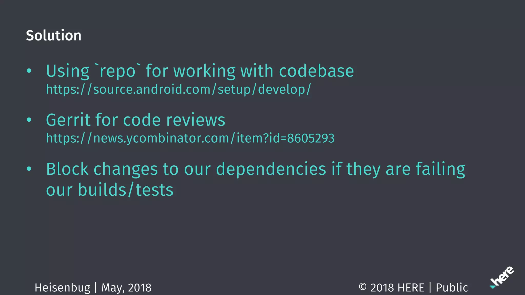 Solution
• Using `repo` for working with codebase
https://source.android.com/setup/develop/
• Gerrit for code reviews
https://news.ycombinator.com/item?id=8605293
• Block changes to our dependencies if they are failing
our builds/tests
© 2018 HERE | PublicHeisenbug | May, 2018
 