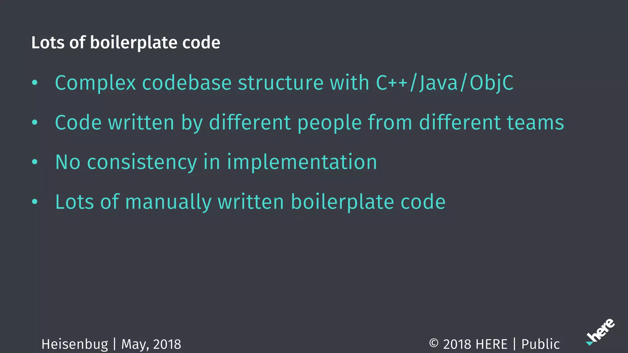 Lots of boilerplate code
• Complex codebase structure with C++/Java/ObjC
• Code written by different people from different teams
• No consistency in implementation
• Lots of manually written boilerplate code
© 2018 HERE | PublicHeisenbug | May, 2018
 