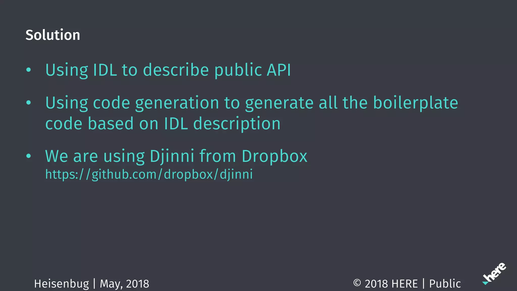 Solution
• Using IDL to describe public API
• Using code generation to generate all the boilerplate
code based on IDL description
• We are using Djinni from Dropbox
https://github.com/dropbox/djinni
© 2018 HERE | PublicHeisenbug | May, 2018
 