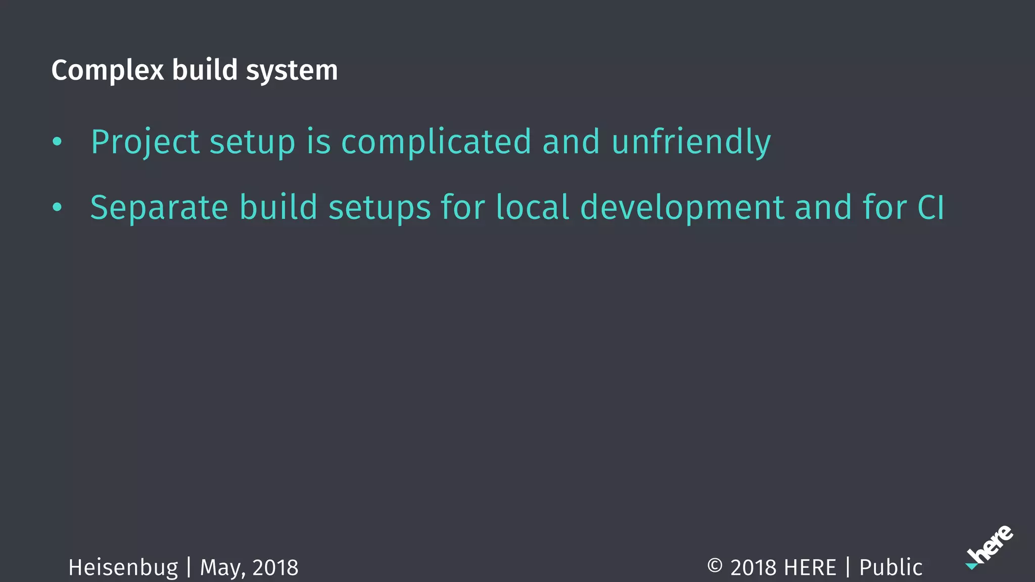 Complex build system
• Project setup is complicated and unfriendly
• Separate build setups for local development and for CI
© 2018 HERE | PublicHeisenbug | May, 2018
 