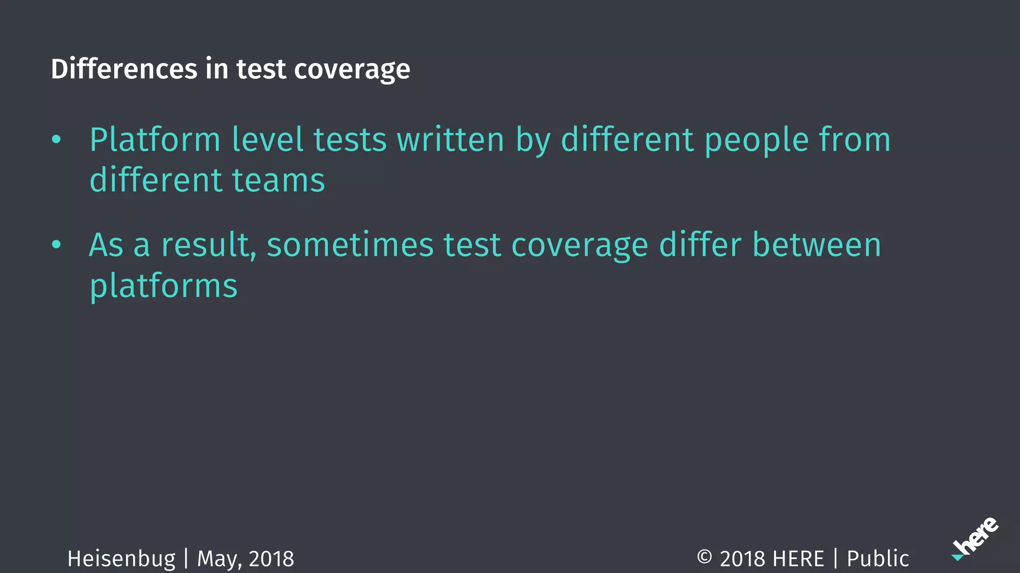 Differences in test coverage
• Platform level tests written by different people from
different teams
• As a result, sometimes test coverage differ between
platforms
© 2018 HERE | PublicHeisenbug | May, 2018
 