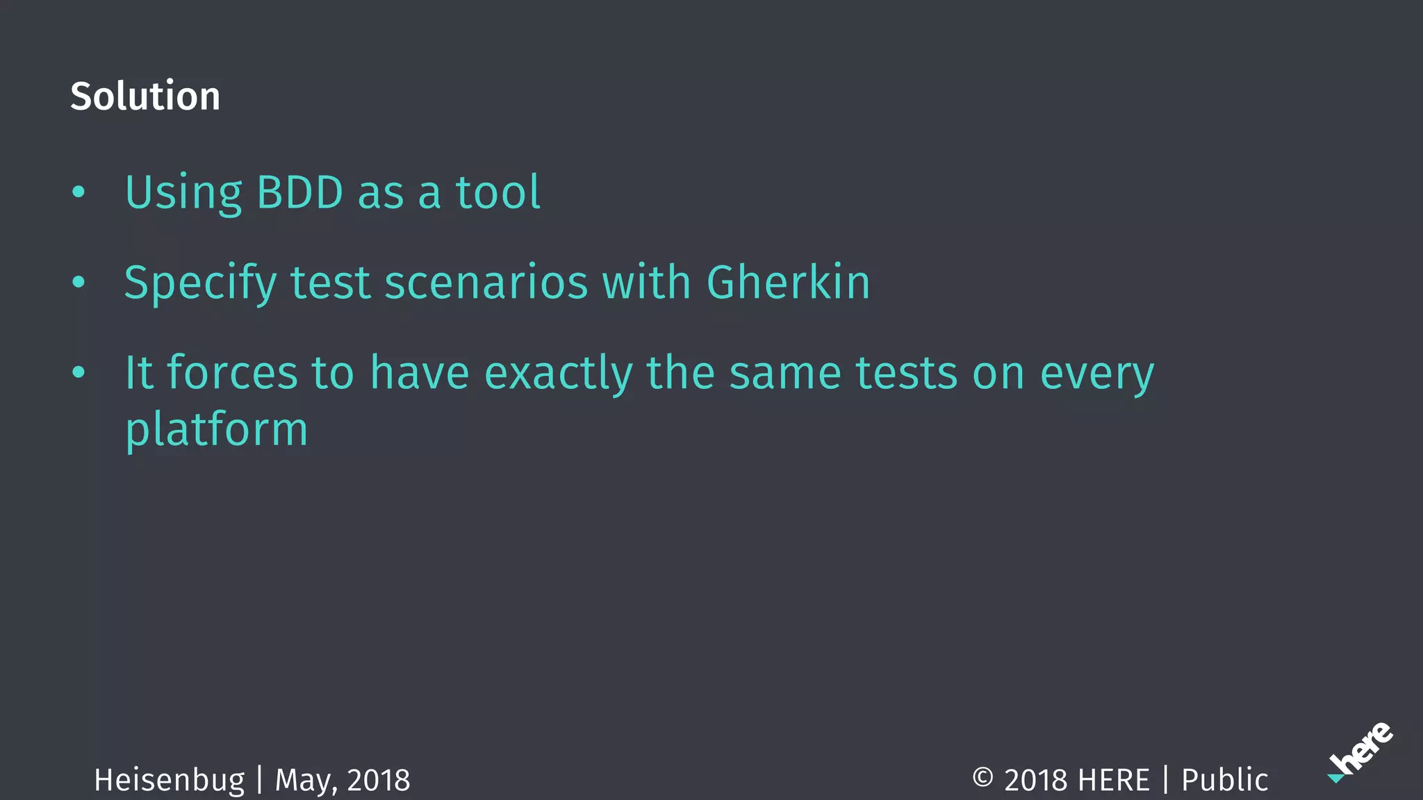 Solution
• Using BDD as a tool
• Specify test scenarios with Gherkin
• It forces to have exactly the same tests on every
platform
© 2018 HERE | PublicHeisenbug | May, 2018
 