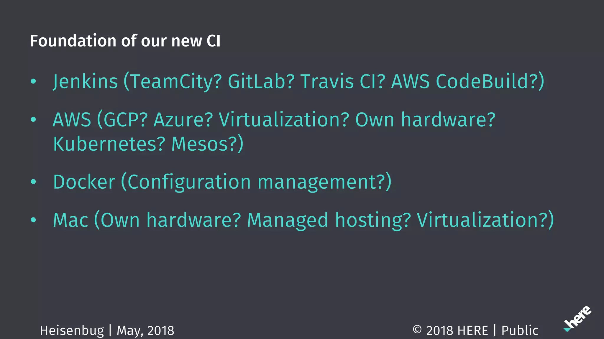 Foundation of our new CI
• Jenkins (TeamCity? GitLab? Travis CI? AWS CodeBuild?)
• AWS (GCP? Azure? Virtualization? Own hardware?
Kubernetes? Mesos?)
• Docker (Configuration management?)
• Mac (Own hardware? Managed hosting? Virtualization?)
© 2018 HERE | PublicHeisenbug | May, 2018
 