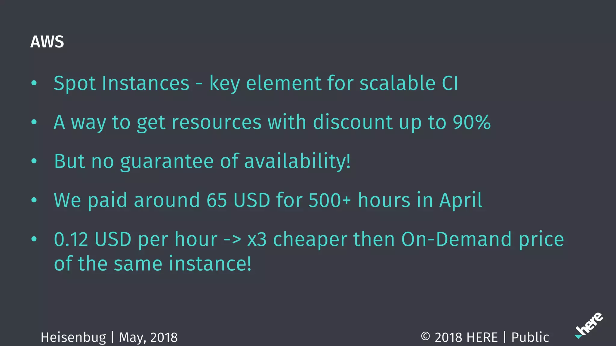 AWS
• Spot Instances - key element for scalable CI
• A way to get resources with discount up to 90%
• But no guarantee of availability!
• We paid around 65 USD for 500+ hours in April
• 0.12 USD per hour -> x3 cheaper then On-Demand price
of the same instance!
© 2018 HERE | PublicHeisenbug | May, 2018
 