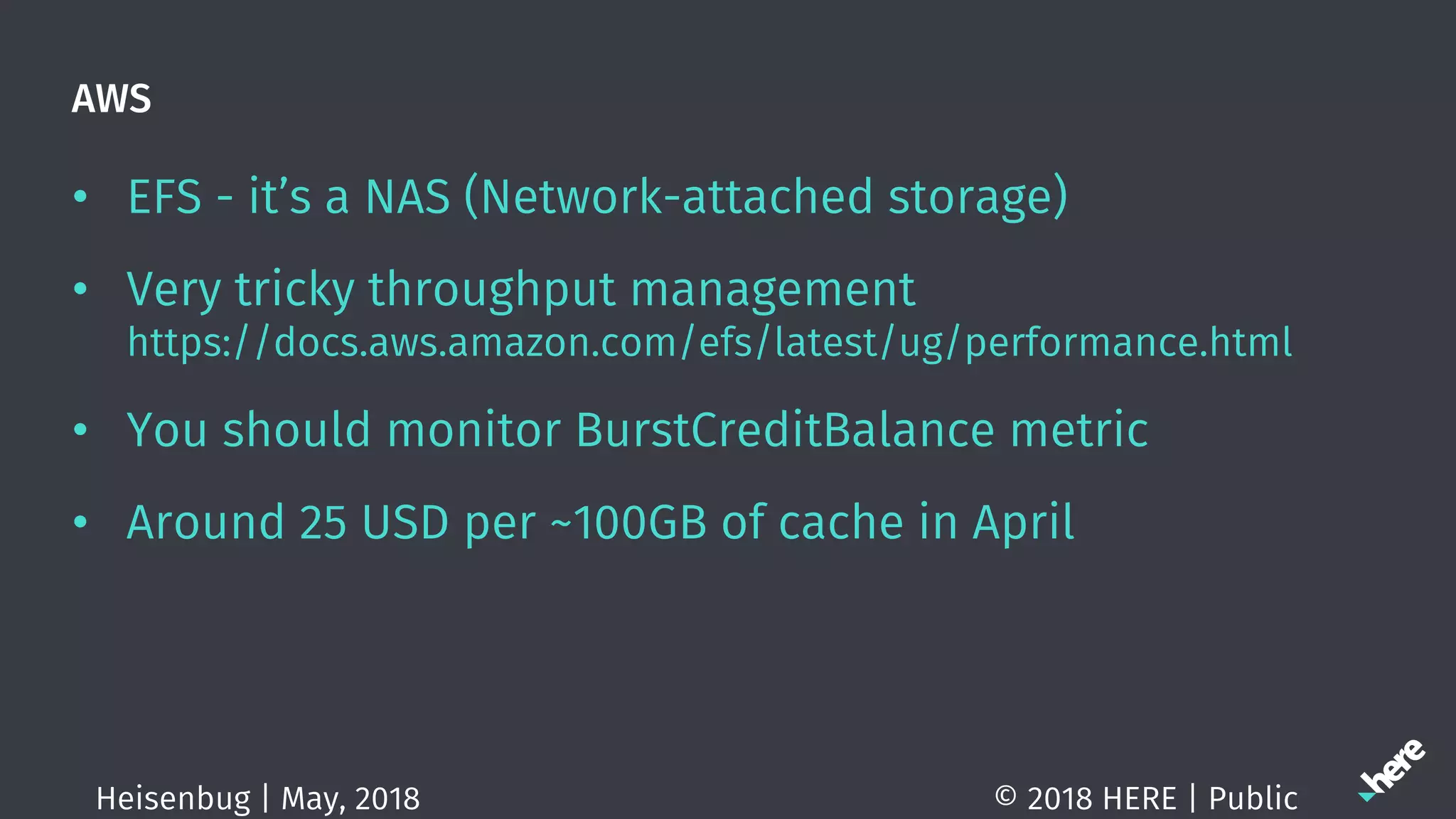 AWS
• EFS - it’s a NAS (Network-attached storage)
• Very tricky throughput management
https://docs.aws.amazon.com/efs/latest/ug/performance.html
• You should monitor BurstCreditBalance metric
• Around 25 USD per ~100GB of cache in April
© 2018 HERE | PublicHeisenbug | May, 2018
 