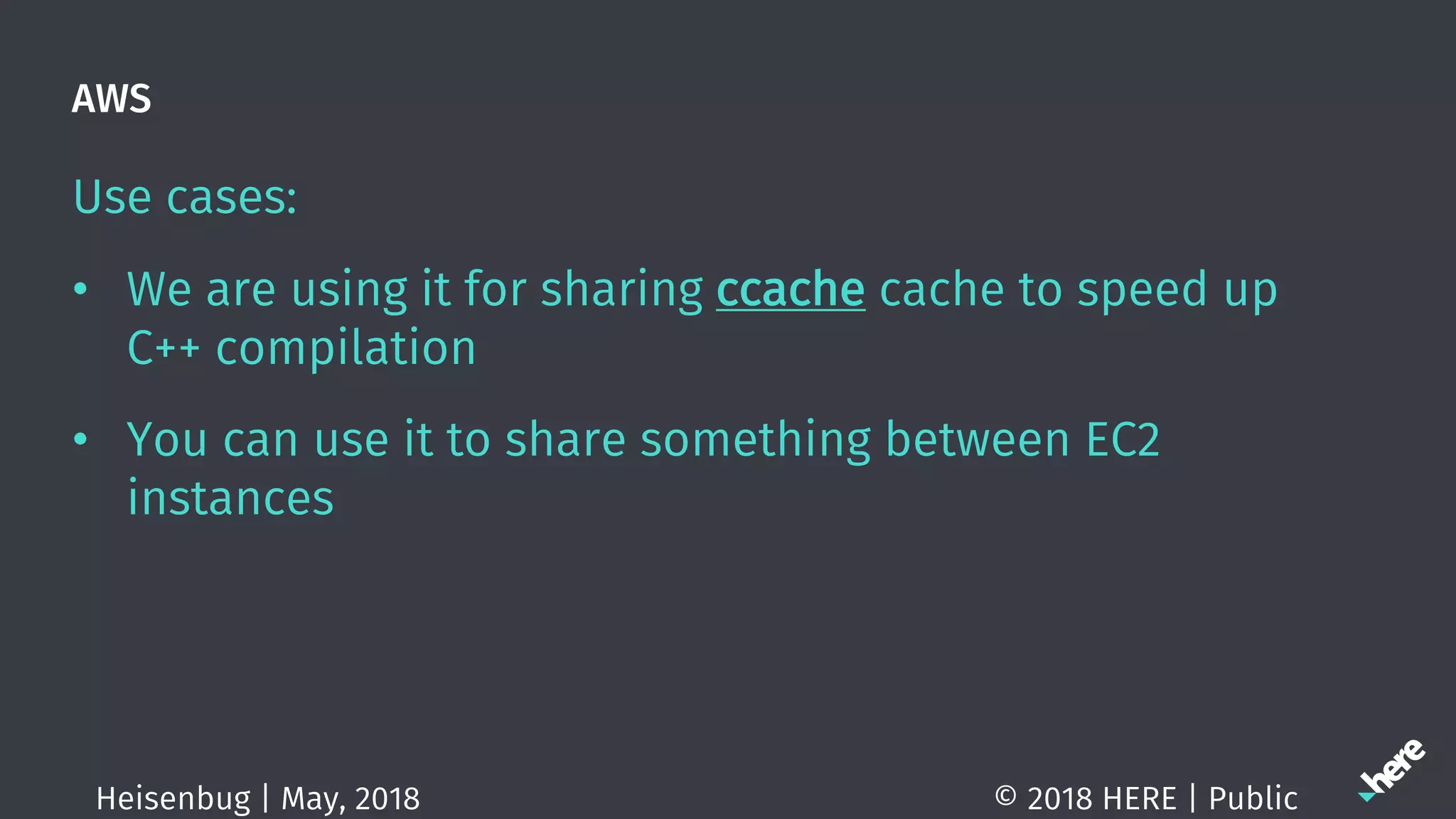 AWS
Use cases:
• We are using it for sharing ccache cache to speed up
C++ compilation
• You can use it to share something between EC2
instances
© 2018 HERE | PublicHeisenbug | May, 2018
 