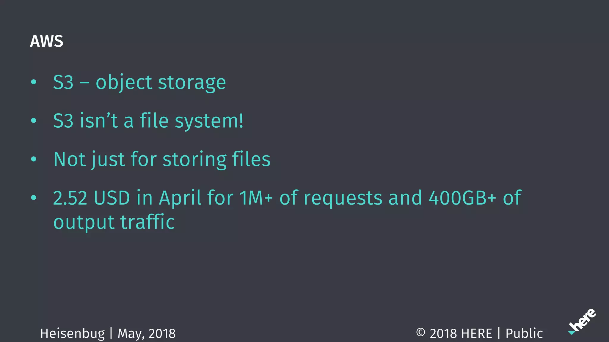 AWS
• S3 – object storage
• S3 isn’t a file system!
• Not just for storing files
• 2.52 USD in April for 1M+ of requests and 400GB+ of
output traffic
© 2018 HERE | PublicHeisenbug | May, 2018
 