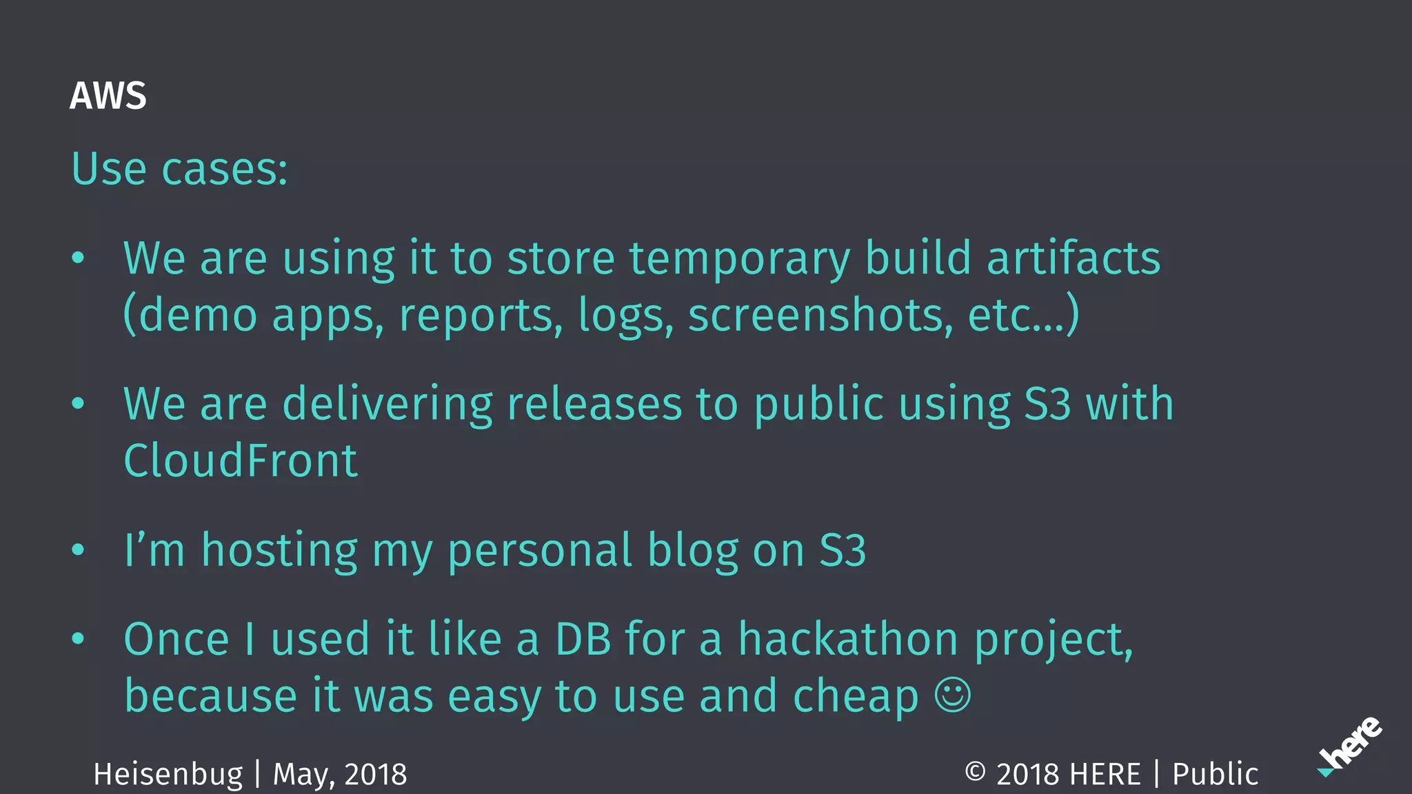 AWS
Use cases:
• We are using it to store temporary build artifacts
(demo apps, reports, logs, screenshots, etc…)
• We are delivering releases to public using S3 with
CloudFront
• I’m hosting my personal blog on S3
• Once I used it like a DB for a hackathon project,
because it was easy to use and cheap J
© 2018 HERE | PublicHeisenbug | May, 2018
 