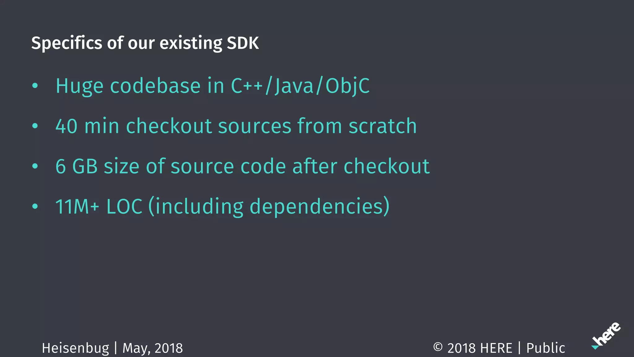 Specifics of our existing SDK
• Huge codebase in C++/Java/ObjC
• 40 min checkout sources from scratch
• 6 GB size of source code after checkout
• 11M+ LOC (including dependencies)
© 2018 HERE | PublicHeisenbug | May, 2018
 