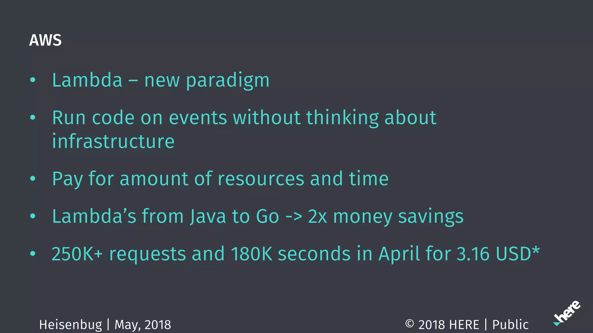 AWS
• Lambda – new paradigm
• Run code on events without thinking about
infrastructure
• Pay for amount of resources and time
• Lambda’s from Java to Go -> 2x money savings
• 250K+ requests and 180K seconds in April for 3.16 USD*
© 2018 HERE | PublicHeisenbug | May, 2018
 