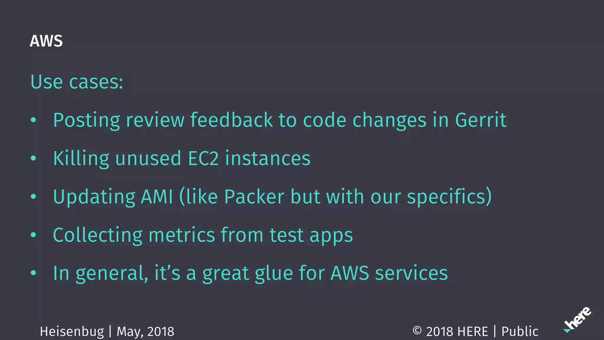AWS
Use cases:
• Posting review feedback to code changes in Gerrit
• Killing unused EC2 instances
• Updating AMI (like Packer but with our specifics)
• Collecting metrics from test apps
• In general, it’s a great glue for AWS services
© 2018 HERE | PublicHeisenbug | May, 2018
 