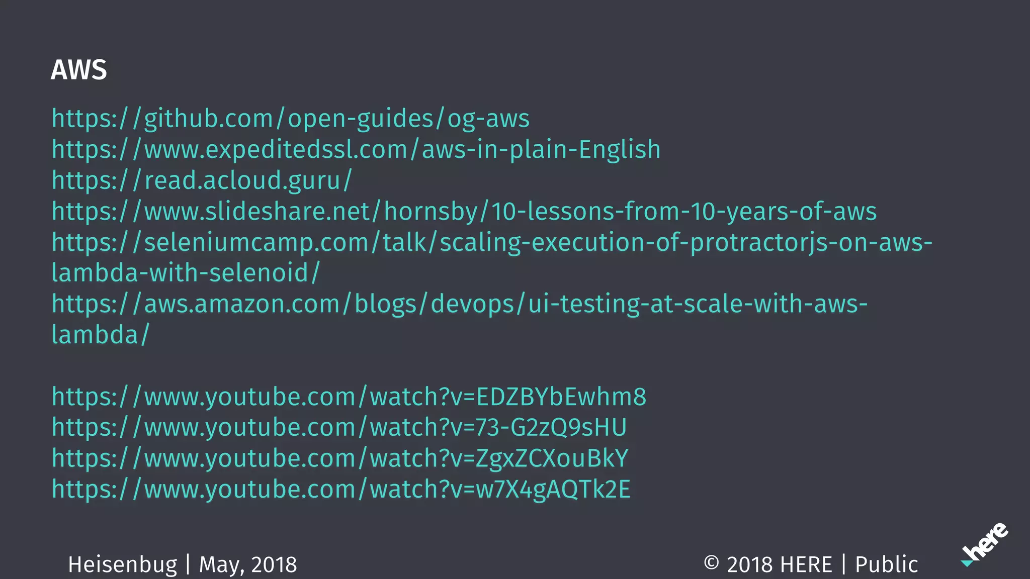 AWS
https://github.com/open-guides/og-aws
https://www.expeditedssl.com/aws-in-plain-English
https://read.acloud.guru/
https://www.slideshare.net/hornsby/10-lessons-from-10-years-of-aws
https://seleniumcamp.com/talk/scaling-execution-of-protractorjs-on-aws-
lambda-with-selenoid/
https://aws.amazon.com/blogs/devops/ui-testing-at-scale-with-aws-
lambda/
https://www.youtube.com/watch?v=EDZBYbEwhm8
https://www.youtube.com/watch?v=73-G2zQ9sHU
https://www.youtube.com/watch?v=ZgxZCXouBkY
https://www.youtube.com/watch?v=w7X4gAQTk2E
© 2018 HERE | PublicHeisenbug | May, 2018
 