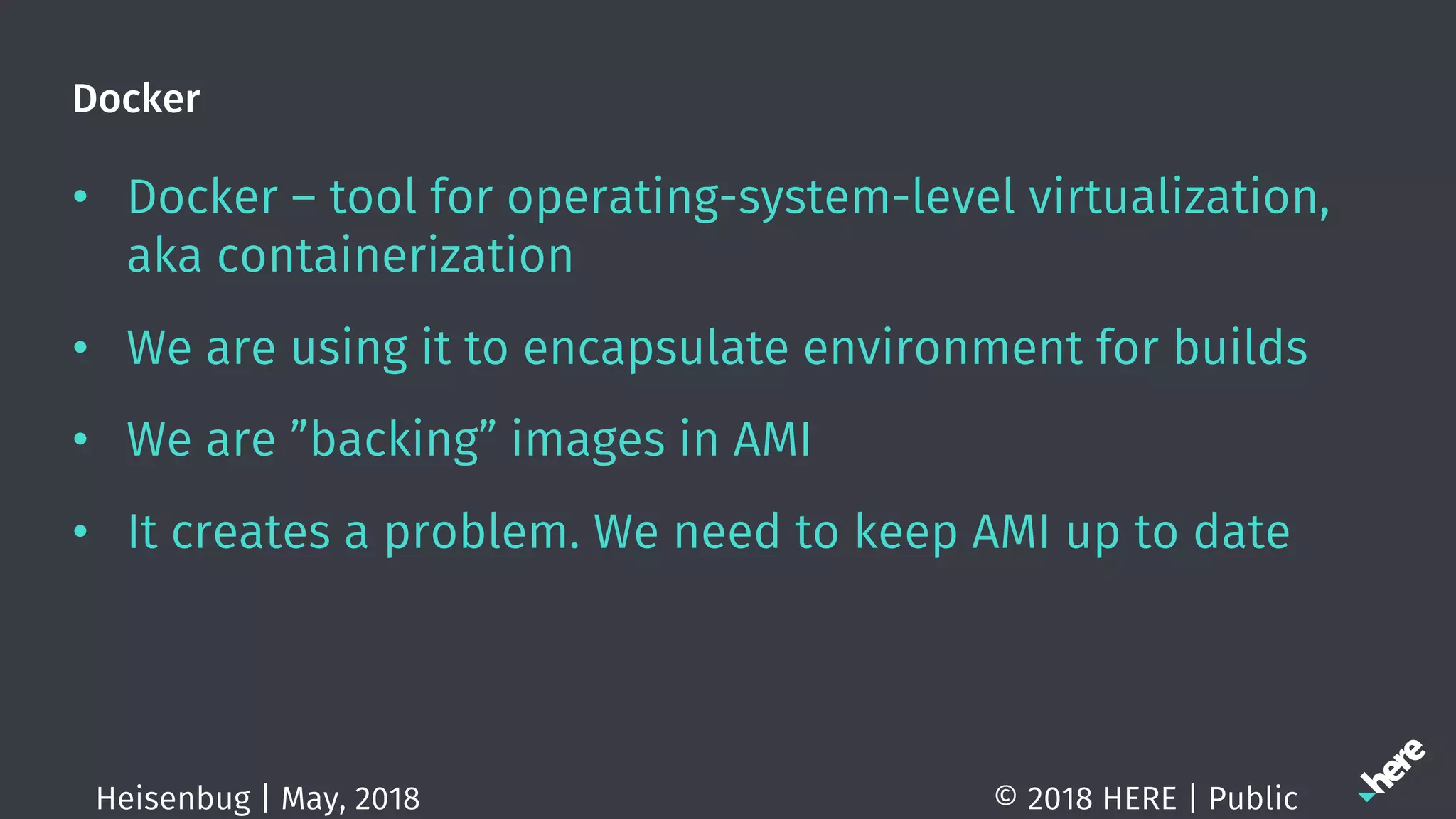 Docker
• Docker – tool for operating-system-level virtualization,
aka containerization
• We are using it to encapsulate environment for builds
• We are ”backing” images in AMI
• It creates a problem. We need to keep AMI up to date
© 2018 HERE | PublicHeisenbug | May, 2018
 