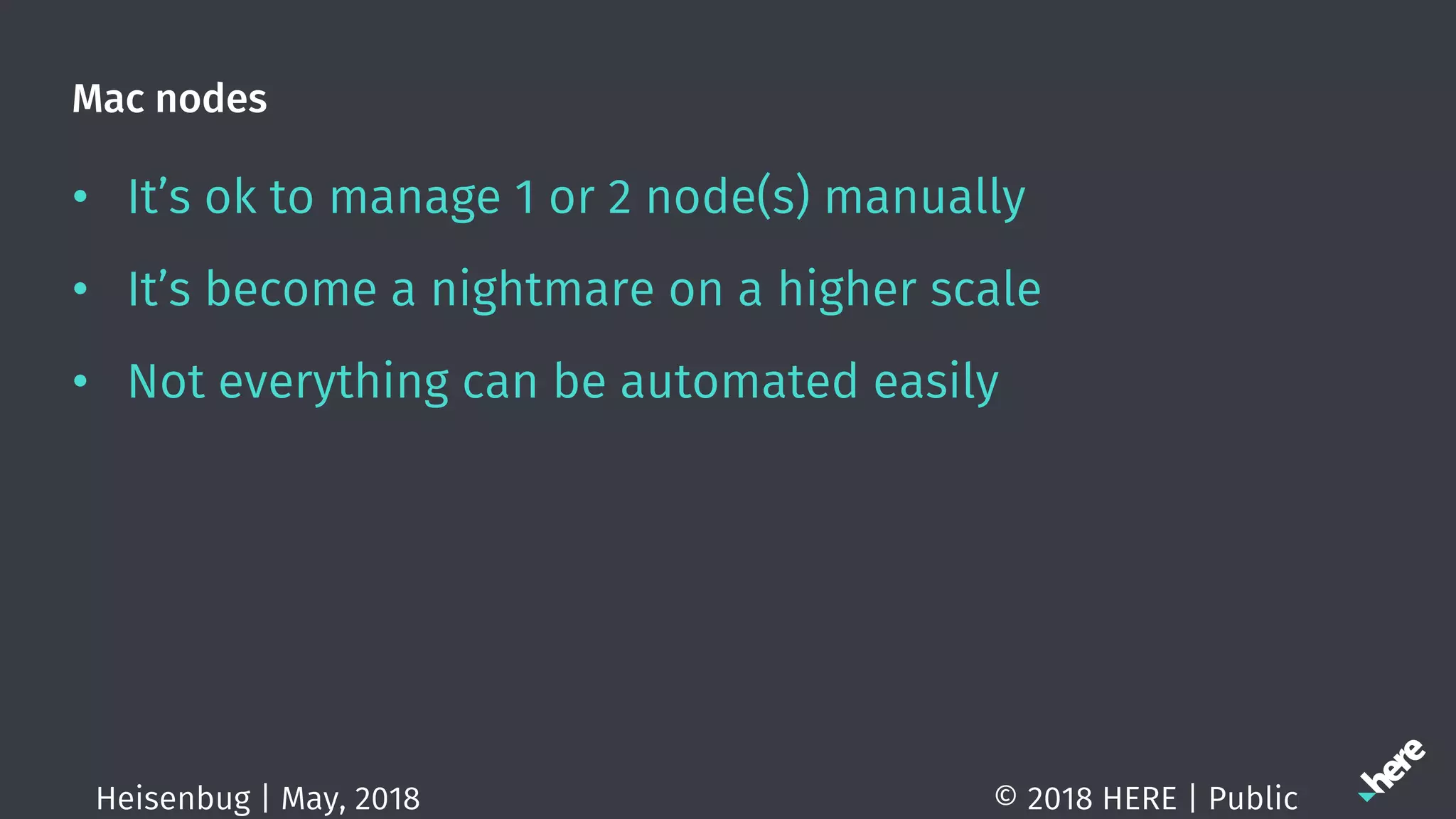 Mac nodes
• It’s ok to manage 1 or 2 node(s) manually
• It’s become a nightmare on a higher scale
• Not everything can be automated easily
© 2018 HERE | PublicHeisenbug | May, 2018
 