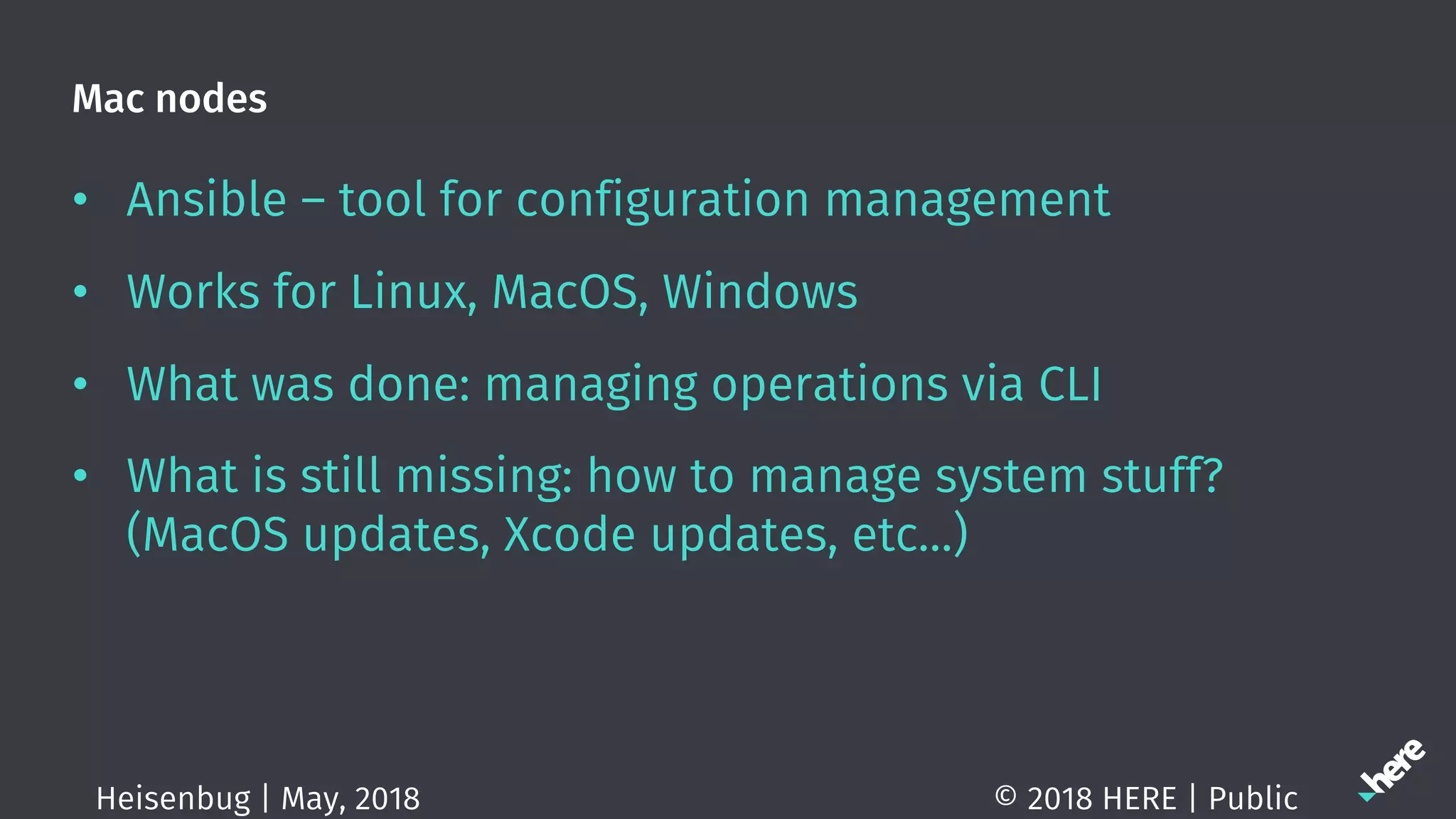 Mac nodes
• Ansible – tool for configuration management
• Works for Linux, MacOS, Windows
• What was done: managing operations via CLI
• What is still missing: how to manage system stuff?
(MacOS updates, Xcode updates, etc…)
© 2018 HERE | PublicHeisenbug | May, 2018
 