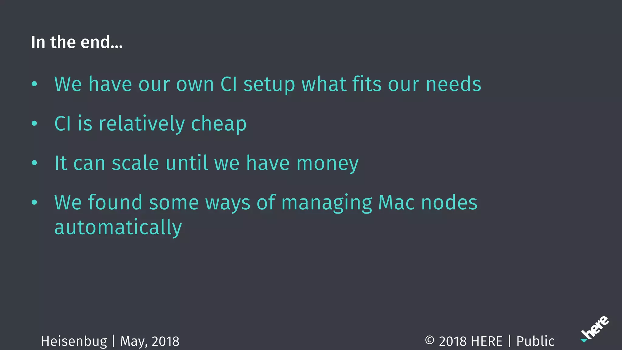 In the end…
• We have our own CI setup what fits our needs
• CI is relatively cheap
• It can scale until we have money
• We found some ways of managing Mac nodes
automatically
© 2018 HERE | PublicHeisenbug | May, 2018
 