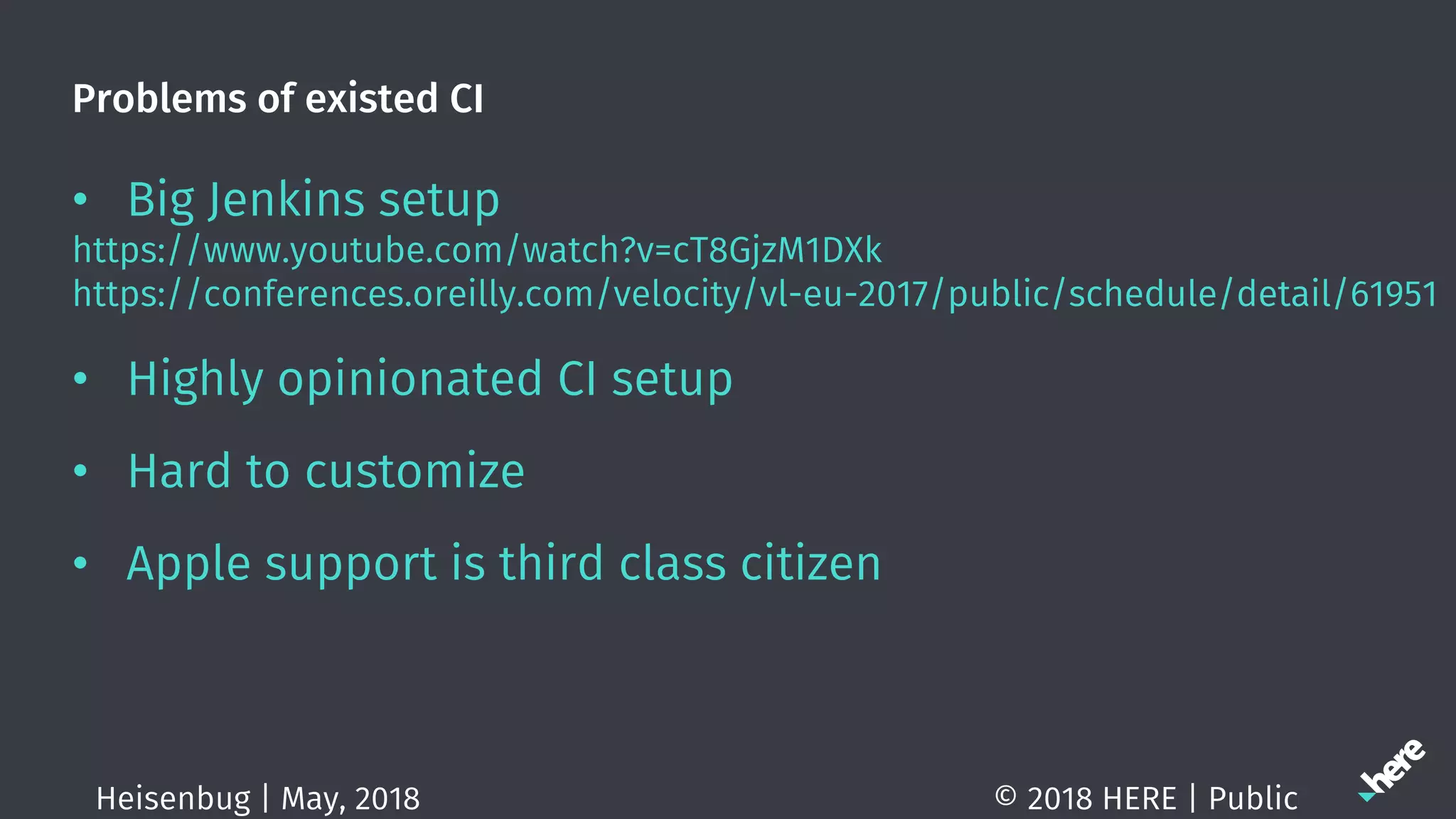 Problems of existed CI
• Big Jenkins setup
https://www.youtube.com/watch?v=cT8GjzM1DXk
https://conferences.oreilly.com/velocity/vl-eu-2017/public/schedule/detail/61951
• Highly opinionated CI setup
• Hard to customize
• Apple support is third class citizen
© 2018 HERE | PublicHeisenbug | May, 2018
 