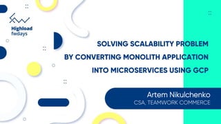 SOLVING SCALABILITY PROBLEM
BY CONVERTING MONOLITH APPLICATION
INTO MICROSERVICES USING GCP
Artem Nikulchenko
CSA, TEAMWORK COMMERCE
 