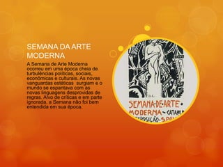 SEMANA DA ARTE
MODERNA
A Semana de Arte Moderna
ocorreu em uma época cheia de
turbulências políticas, sociais,
econômicas e culturais. As novas
vanguardas estéticas surgiam e o
mundo se espantava com as
novas linguagens desprovidas de
regras. Alvo de críticas e em parte
ignorada, a Semana não foi bem
entendida em sua época.
 