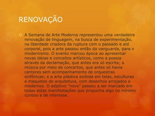 RENOVAÇÃO

 A Semana de Arte Moderna representou uma verdadeira
  renovação de linguagem, na busca de experimentação,
  na liberdade criadora da ruptura com o passado e até
  corporal, pois a arte passou então da vanguarda, para o
  modernismo. O evento marcou época ao apresentar
  novas ideias e conceitos artísticos, como a poesia
  através da declamação, que antes era só escrita; a
  música por meio de concertos, que antes só havia
  cantores sem acompanhamento de orquestras
  sinfônicas; e a arte plástica exibida em telas, esculturas
  e maquetes de arquitetura, com desenhos arrojados e
  modernos. O adjetivo "novo" passou a ser marcado em
  todas estas manifestações que propunha algo no mínimo
  curioso e de interesse.
 