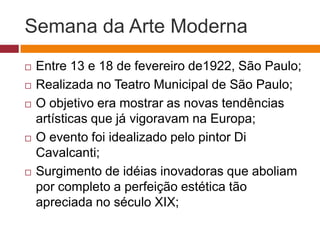 Semana da Arte Moderna
   Entre 13 e 18 de fevereiro de1922, São Paulo;
   Realizada no Teatro Municipal de São Paulo;
   O objetivo era mostrar as novas tendências
    artísticas que já vigoravam na Europa;
   O evento foi idealizado pelo pintor Di
    Cavalcanti;
   Surgimento de idéias inovadoras que aboliam
    por completo a perfeição estética tão
    apreciada no século XIX;
 