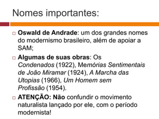 Nomes importantes:
   Oswald de Andrade: um dos grandes nomes
    do modernismo brasileiro, além de apoiar a
    SAM;
   Algumas de suas obras: Os
    Condenados (1922), Memórias Sentimentais
    de João Miramar (1924), A Marcha das
    Utopias (1966), Um Homem sem
    Profissão (1954).
   ATENÇÃO: Não confundir o movimento
    naturalista lançado por ele, com o período
    modernista!
 