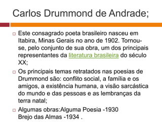 Carlos Drummond de Andrade;
   Este consagrado poeta brasileiro nasceu em
    Itabira, Minas Gerais no ano de 1902. Tornou-
    se, pelo conjunto de sua obra, um dos principais
    representantes da literatura brasileira do século
    XX;
   Os principais temas retratados nas poesias de
    Drummond são: conflito social, a família e os
    amigos, a existência humana, a visão sarcástica
    do mundo e das pessoas e as lembranças da
    terra natal;
   Algumas obras:Alguma Poesia -1930
    Brejo das Almas -1934 .
 