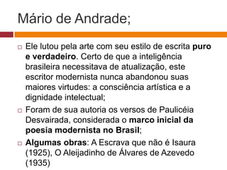 Mário de Andrade;
   Ele lutou pela arte com seu estilo de escrita puro
    e verdadeiro. Certo de que a inteligência
    brasileira necessitava de atualização, este
    escritor modernista nunca abandonou suas
    maiores virtudes: a consciência artística e a
    dignidade intelectual;
   Foram de sua autoria os versos de Paulicéia
    Desvairada, considerada o marco inicial da
    poesia modernista no Brasil;
   Algumas obras: A Escrava que não é Isaura
    (1925), O Aleijadinho de Álvares de Azevedo
    (1935)
 