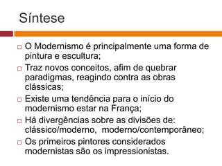 Síntese
   O Modernismo é principalmente uma forma de
    pintura e escultura;
   Traz novos conceitos, afim de quebrar
    paradigmas, reagindo contra as obras
    clássicas;
   Existe uma tendência para o início do
    modernismo estar na França;
   Há divergências sobre as divisões de:
    clássico/moderno, moderno/contemporâneo;
   Os primeiros pintores considerados
    modernistas são os impressionistas.
 