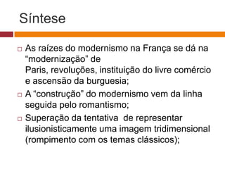 Síntese

   As raízes do modernismo na França se dá na
    “modernização” de
    Paris, revoluções, instituição do livre comércio
    e ascensão da burguesia;
   A “construção” do modernismo vem da linha
    seguida pelo romantismo;
   Superação da tentativa de representar
    ilusionisticamente uma imagem tridimensional
    (rompimento com os temas clássicos);
 