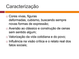 Caracterização
   Cores vivas, figuras
    deformadas, cubismo, buscando sempre
    novas formas de expressão;
   Aversão ao clássico e construção de cenas
    sem sentido algum;
   Valorização da vida cotidiana e do povo;
   Influência na visão crítica e o relato real dos
    fatos sociais;
 
