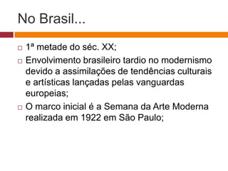 No Brasil...
   1ª metade do séc. XX;
   Envolvimento brasileiro tardio no modernismo
    devido a assimilações de tendências culturais
    e artísticas lançadas pelas vanguardas
    europeias;
   O marco inicial é a Semana da Arte Moderna
    realizada em 1922 em São Paulo;
 