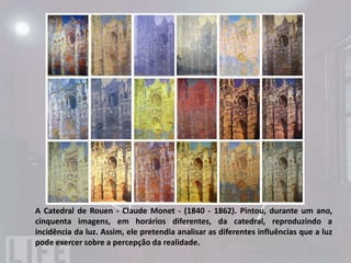 IMPRESSIONISMO
• O Impressionismo criou uma nova visão
  conceitual da natureza utilizando pinceladas
  soltas dando ênfase na luz e no movimento.
  Geralmente as telas eram pintadas ao ar livre
  para que o pintor pudesse capturar melhor as
  nuances da luz e da natureza. A presença dos
  contrastes,   da    natureza,    transparências
  luminosas, claridade das cores, sugestão de
  felicidade e de vida harmoniosa transparecem
  nas imagens criadas pelos impressionistas.
 