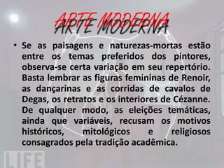 IMPRESSIONISMO
• Se as paisagens e naturezas-mortas estão
  entre os temas preferidos dos pintores,
  observa-se certa variação em seu repertório.
  Basta lembrar as figuras femininas de Renoir,
  as dançarinas e as corridas de cavalos de
  Degas, os retratos e os interiores de Cézanne.
  De qualquer modo, as eleições temáticas,
  ainda que variáveis, recusam os motivos
  históricos,    mitológicos      e    religiosos
  consagrados pela tradição acadêmica.
 