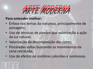 IMPRESSIONISMO
IMPRESSIONISMO CARACTERÍSTICAS:
• Preferência pelo registro da experiência contemporânea;
• Observação da natureza com base em impressões pessoais e
  sensações visuais imediatas;
• Suspensão dos contornos e dos claro-escuros em prol de
  pinceladas fragmentadas e justapostas;
• Aproveitamento máximo da luminosidade e uso de cores
  complementares, favorecidos pela pintura ao ar livre - em
  relação ao trabalho com as cores pela técnica da mistura
  ótica - cores que se formam na retina do observador e não
  pela mistura de pigmentos.
 