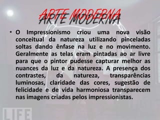 IMPRESSIONISMO
Para entender melhor:
• Ênfase nos temas da natureza, principalmente de
  paisagens;
• Uso de técnicas de pintura que valorização a ação
  da luz natural;
• Valorização da decomposição das cores;
• Pinceladas soltas buscando os movimentos da
  cena retratada;
• Uso de efeitos de sombras coloridas e luminosas.
 