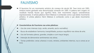 FAUVISMO
 O fauvismo foi um movimento artístico do começo do século XX. Teve inicio em 1901,
embora tenha ganhado esta denominação somente em 1905. A palavra tem origem no
vocábulo francês fauves que significa feras. Este movimento seguiu características
expressionistas. O artista plástico Henri Matisse é conhecido como o pai deste movimento
artístico. O artista plástico Henri Matisse é conhecido como o pai deste movimento
artístico.
 Características do Fauvismo nas artes plásticas:
 - Uso de cores intensas (rojo, verde, amarelo, azul e vermelho);
 - Busca de estabelecer harmonia, tranqüilidade, pureza e equilíbrio nas obras de arte;
 - Uso de formatos planos, grandes, simples e com traços largos;
 - Intenção de demonstrar sentimentos nas obras;
 - Temas preferidos: cenas urbanas e rurais, retratos, ambientes internos, nus e cenas ao ar
livre.
 