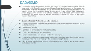 DADAÍSMO
 O dadaísmo foi um movimento artístico que surgiu na Europa (cidade Suíça de Zurique)
no ano de 1916. Possuía como característica principal a ruptura com as formas de arte
tradicionais. Portanto, o dadaísmo foi um movimento com forte conteúdo anárquico. O
próprio nome do movimento deriva de um termo inglês infantil: dadá (brinquedo,
cavalo de pau). Daí, observa-se a falta de sentido e a quebra com o tradicional deste
movimento. O artista plástico Marcel Duchamp é conhecido como o pai deste
movimento artístico.
 Características do Dadaísmo nas artes plásticas:
 - Objetos comuns do cotidiano são apresentados de uma nova forma e dentro de um
contexto artístico;
 - Irreverência artística;
 - Combate às formas de arte institucionalizadas;
 - Crítica ao capitalismo e ao consumismo;
 - Ênfase no absurdo e nos temas e conteúdos sem lógica.
 - Uso de vários formatos de expressão (objetos do cotidiano, sons, fotografias, poesias,
músicas, jornais, etc) na composição das obras de artes plásticas;
 - Forte caráter pessimista e irônico, principalmente com relação aos acontecimentos
políticos do mundo.
 