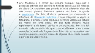  Arte Moderna é o termo que designa qualquer expressão e
produção artística que ocorreu no final do século XIX até meados
do século XX. Englobam este período os mais diferentes tipos de
arte como: pintura, literatura, música, escultura, fotografia
e arquitetura. Na Arte Moderna podemos ver claramente a
influência da Revolução Industrial e suas máquinas a vapor, a
fotografia, o cinema e uma produção científica voltada ao estudo
da mente. Foi uma época em que tudo mudava muito
rapidamente e de forma caótica e desorganizada. Por isso foi
marcada pela sensação de que tudo é efêmero, e com uma
sensação de realidade fragmentada. Estas são as sensações que
sentimos quando estamos diante de alguma obra criada durante
o período do Modernismo.
 