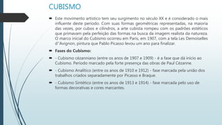 CUBISMO
 Este movimento artístico tem seu surgimento no século XX e é considerado o mais
influente deste período. Com suas formas geométricas representadas, na maioria
das vezes, por cubos e cilindros, a arte cubista rompeu com os padrões estéticos
que primavam pela perfeição das formas na busca da imagem realista da natureza.
O marco inicial do Cubismo ocorreu em Paris, em 1907, com a tela Les Demoiselles
d''Avignon, pintura que Pablo Picasso levou um ano para finalizar.
 Fases do Cubismo:
 - Cubismo cézanniano (entre os anos de 1907 e 1909) - é a fase que dá início ao
Cubismo. Período marcado pela forte presença das obras de Paul Cézanne.
 - Cubismo Analítico (entre os anos de 1910 e 1912) - fase marcada pela união dos
trabalhos criados separadamente por Picasso e Braque.
 - Cubismo Sintético (entre os anos de 1913 e 1914) - fase marcada pelo uso de
formas decorativas e cores marcantes.
 