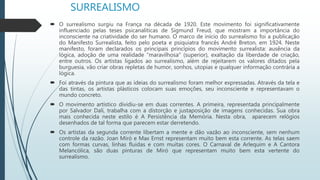 SURREALISMO
 O surrealismo surgiu na França na década de 1920. Este movimento foi significativamente
influenciado pelas teses psicanalíticas de Sigmund Freud, que mostram a importância do
inconsciente na criatividade do ser humano. O marco de início do surrealismo foi a publicação
do Manifesto Surrealista, feito pelo poeta e psiquiatra francês André Breton, em 1924. Neste
manifesto, foram declarados os principais princípios do movimento surrealista: ausência da
lógica, adoção de uma realidade "maravilhosa" (superior), exaltação da liberdade de criação,
entre outros. Os artistas ligados ao surrealismo, além de rejeitarem os valores ditados pela
burguesia, vão criar obras repletas de humor, sonhos, utopias e qualquer informação contrária a
lógica.
 Foi através da pintura que as ideias do surrealismo foram melhor expressadas. Através da tela e
das tintas, os artistas plásticos colocam suas emoções, seu inconsciente e representavam o
mundo concreto.
 O movimento artístico dividiu-se em duas correntes. A primeira, representada principalmente
por Salvador Dalí, trabalha com a distorção e justaposição de imagens conhecidas. Sua obra
mais conhecida neste estilo é A Persistência da Memória. Nesta obra, aparecem relógios
desenhados de tal forma que parecem estar derretendo.
 Os artistas da segunda corrente libertam a mente e dão vazão ao inconsciente, sem nenhum
controle da razão. Joan Miró e Max Ernst representam muito bem esta corrente. As telas saem
com formas curvas, linhas fluidas e com muitas cores. O Carnaval de Arlequim e A Cantora
Melancólica, são duas pinturas de Miró que representam muito bem esta vertente do
surrealismo.
 