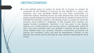 ABSTRACIONISMO
 A arte abstrata surgiu no começo do século XX, na Europa, no contexto do
movimento de Arte Moderna. O precursor da arte abstrata foi o artista russo
Kandinsky. Com suas pinceladas rápidas de cores fortes, transmitindo um
sentimento violento, Kandinsky marcou seu estilo abstracionista. Outro artista que
ganhou grande destaque no cenário da arte abstrata do começo do século XX foi o
holandês Piet Mondrian. Quando a arte abstrata surgiu no começo do século XX,
provocou muita polêmica e indignação. A elite europeia ficou chocada com
aqueles formatos considerados “estranhos” e de mau gosto. A arte abstrata
quebrou com o tradicionalismo, que buscava sempre a representação realista da
vida e das coisas, tentando imitar com perfeição a natureza. Na arte abstrata o
artista trabalha muito com conceitos, intuições e sentimentos, provocando nas
pessoas, que visualizam a obra, uma série de interpretações. Portanto, na arte
abstrata, uma mesma obra de arte pode ser vista, sentida e interpretada de várias
formas.
 