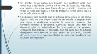  Os artistas desta época acreditavam que qualquer obra que
mostrasse a realidade como ela é, estava ultrapassada. Para eles,
era preciso criar uma nova forma de ver e sentir o mundo, em
todas as suas expressões, a fim de mudar a forma como toda a
sociedade via o mundo.
 Foi durante este período que os artistas passaram a se ver como
figuras mais do que importantes na sociedade, e responsáveis
por captar a verdadeira essência da natureza humana, não
somente retratar o cotidiano. Começou então uma fase de
desconstrução da criatividade. Era um período de guerras,
evoluções tecnológicas e confusão, que fez com que os artistas
desejassem compreender o que estava se passando, através
do conhecimento e experimentação de todas as novidades que
estavam acontecendo.
 