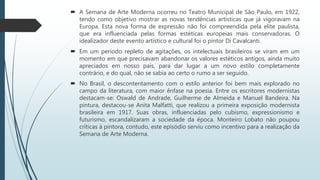  A Semana de Arte Moderna ocorreu no Teatro Municipal de São Paulo, em 1922,
tendo como objetivo mostrar as novas tendências artísticas que já vigoravam na
Europa. Esta nova forma de expressão não foi compreendida pela elite paulista,
que era influenciada pelas formas estéticas europeias mais conservadoras. O
idealizador deste evento artístico e cultural foi o pintor Di Cavalcanti.
 Em um período repleto de agitações, os intelectuais brasileiros se viram em um
momento em que precisavam abandonar os valores estéticos antigos, ainda muito
apreciados em nosso país, para dar lugar a um novo estilo completamente
contrário, e do qual, não se sabia ao certo o rumo a ser seguido.
 No Brasil, o descontentamento com o estilo anterior foi bem mais explorado no
campo da literatura, com maior ênfase na poesia. Entre os escritores modernistas
destacam-se: Oswald de Andrade, Guilherme de Almeida e Manuel Bandeira. Na
pintura, destacou-se Anita Malfatti, que realizou a primeira exposição modernista
brasileira em 1917. Suas obras, influenciadas pelo cubismo, expressionismo e
futurismo, escandalizaram a sociedade da época. Monteiro Lobato não poupou
críticas à pintora, contudo, este episódio serviu como incentivo para a realização da
Semana de Arte Moderna.
 