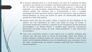  A Semana, realizada entre 11 e 18 de fevereiro de 1922, foi a explosão de ideias
inovadoras que aboliam por completo a perfeição estética tão apreciada no século
XIX. Os artistas brasileiros buscavam uma identidade própria e a liberdade de
expressão; com este propósito, experimentavam diferentes caminhos sem definir
nenhum padrão. Isto culminou com a incompreensão e com a completa
insatisfação de todos que foram assistir a este novo movimento. Logo na abertura,
Manuel Bandeira, ao recitar seu poema Os sapos, foi desaprovado pela plateia
através de muitas vaias e gritos.
 Embora tenha sido alvo de muitas críticas, a Semana de Arte Moderna só foi
adquirir sua real importância ao inserir suas ideias ao longo do tempo. O
movimento modernista continuou a expandir-se por divulgações através da Revista
Antropofágica e da Revista Klaxon, e também pelos seguintes movimentos:
Movimento Pau-Brasil, Grupo da Anta, Verde-Amarelismo e pelo Movimento
Antropofágico.
 Todo novo movimento artístico é uma ruptura com os padrões utilizados pelo
anterior, isto vale para todas as formas de expressões, sejam elas através da
pintura, literatura, escultura, poesia, etc. Ocorre que nem sempre o novo é bem
aceito, isto foi bastante evidente no caso do Modernismo, que, a principio, chocou
por fugir completamente da estética europeia tradicional que influenciava os
artistas brasileiros.
 