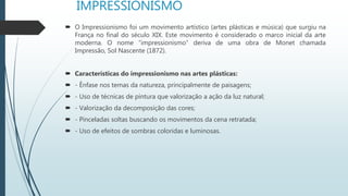 IMPRESSIONISMO
 O Impressionismo foi um movimento artístico (artes plásticas e música) que surgiu na
França no final do século XIX. Este movimento é considerado o marco inicial da arte
moderna. O nome “impressionismo” deriva de uma obra de Monet chamada
Impressão, Sol Nascente (1872).
 Características do impressionismo nas artes plásticas:
 - Ênfase nos temas da natureza, principalmente de paisagens;
 - Uso de técnicas de pintura que valorização a ação da luz natural;
 - Valorização da decomposição das cores;
 - Pinceladas soltas buscando os movimentos da cena retratada;
 - Uso de efeitos de sombras coloridas e luminosas.
 